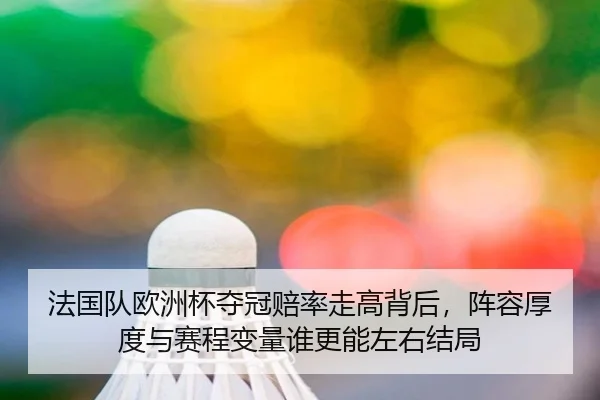法国队欧洲杯夺冠赔率走高背后，阵容厚度与赛程变量谁更能左右结局 | huatihui